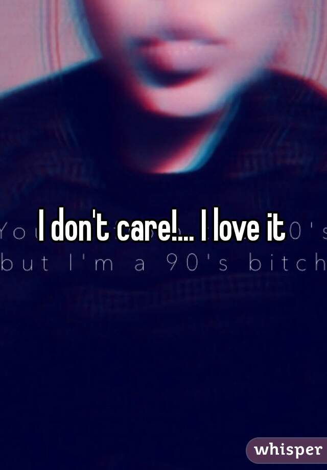 I don't care!... I love it