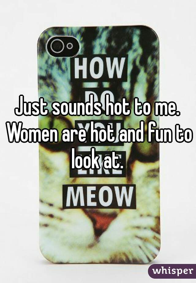 Just sounds hot to me. Women are hot and fun to look at. 