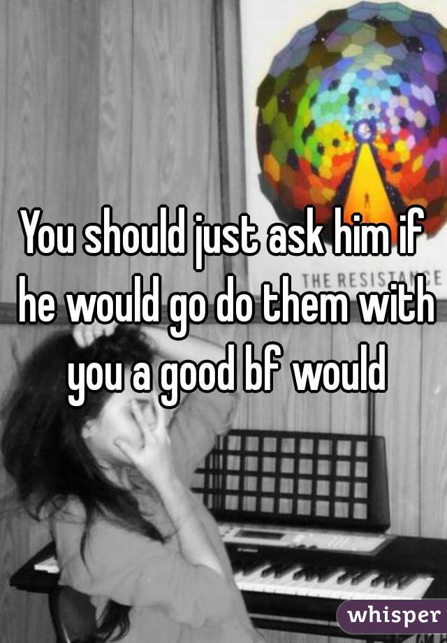 You should just ask him if he would go do them with you a good bf would