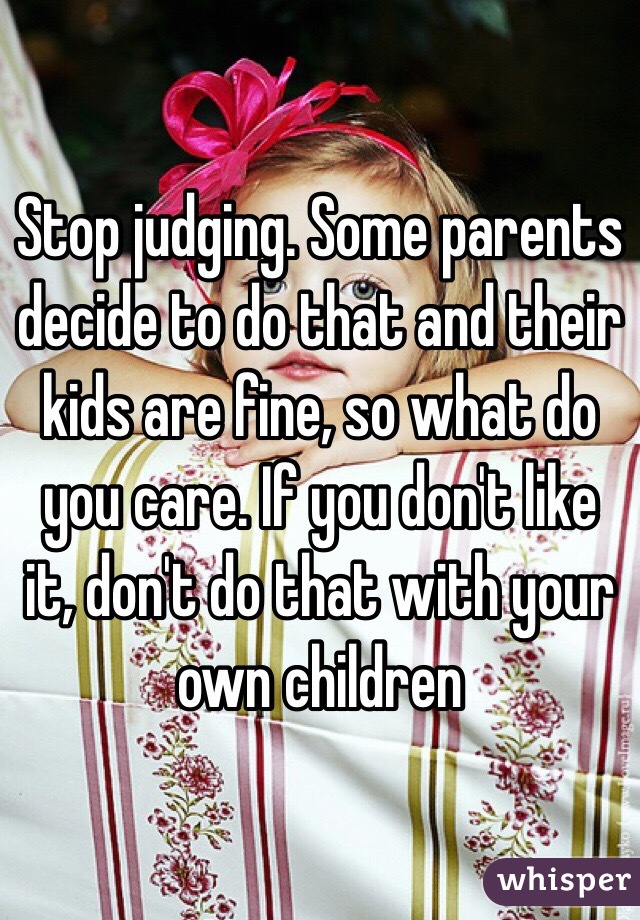 Stop judging. Some parents decide to do that and their kids are fine, so what do you care. If you don't like it, don't do that with your own children