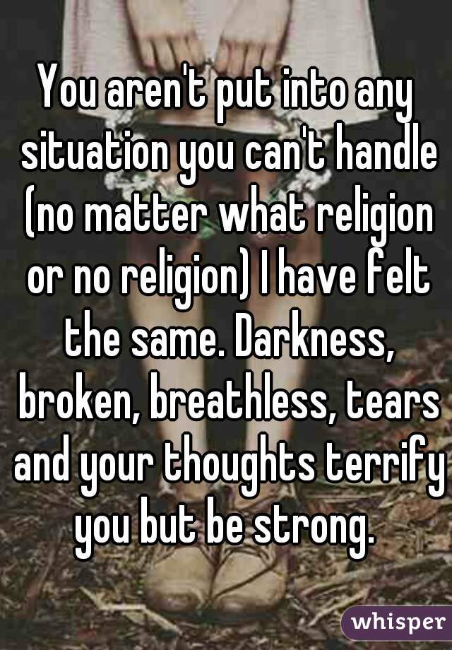 You aren't put into any situation you can't handle (no matter what religion or no religion) I have felt the same. Darkness, broken, breathless, tears and your thoughts terrify you but be strong. 