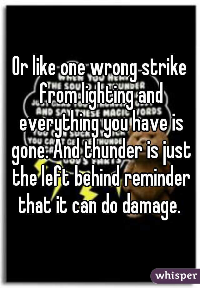 Or like one wrong strike from lighting and everything you have is gone. And thunder is just the left behind reminder that it can do damage. 