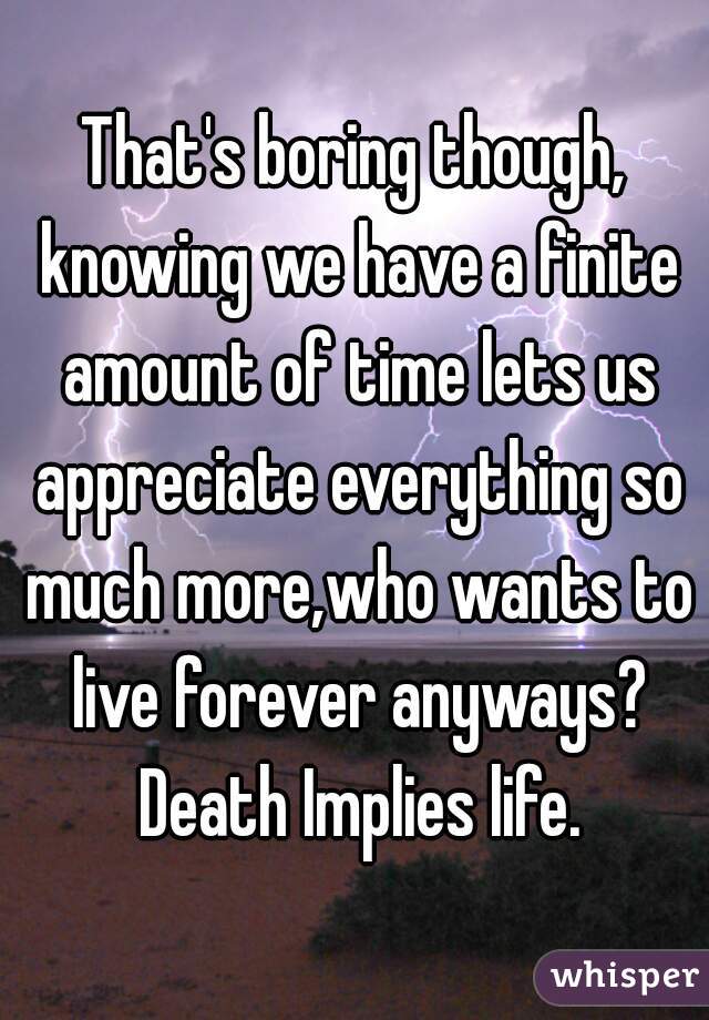 That's boring though, knowing we have a finite amount of time lets us appreciate everything so much more,who wants to live forever anyways? Death Implies life.