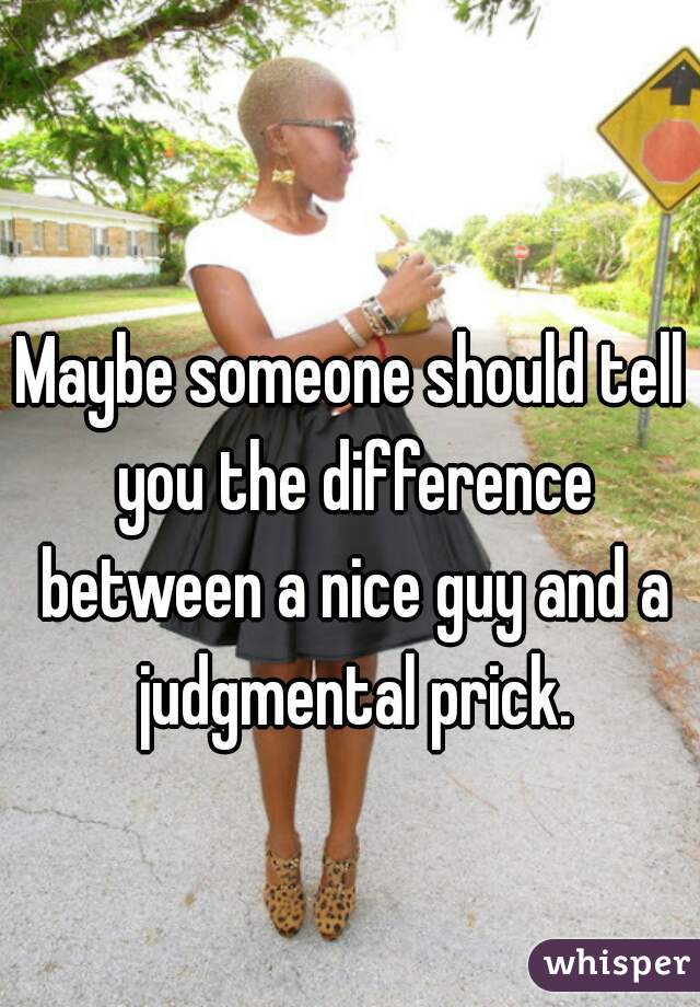 Maybe someone should tell you the difference between a nice guy and a judgmental prick.