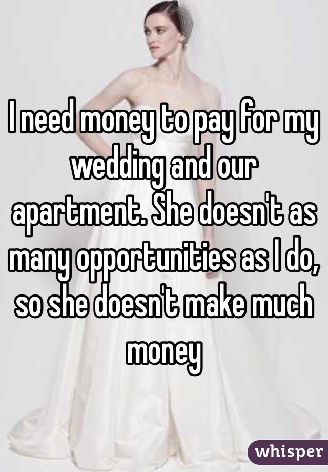 I need money to pay for my wedding and our apartment. She doesn't as many opportunities as I do, so she doesn't make much money