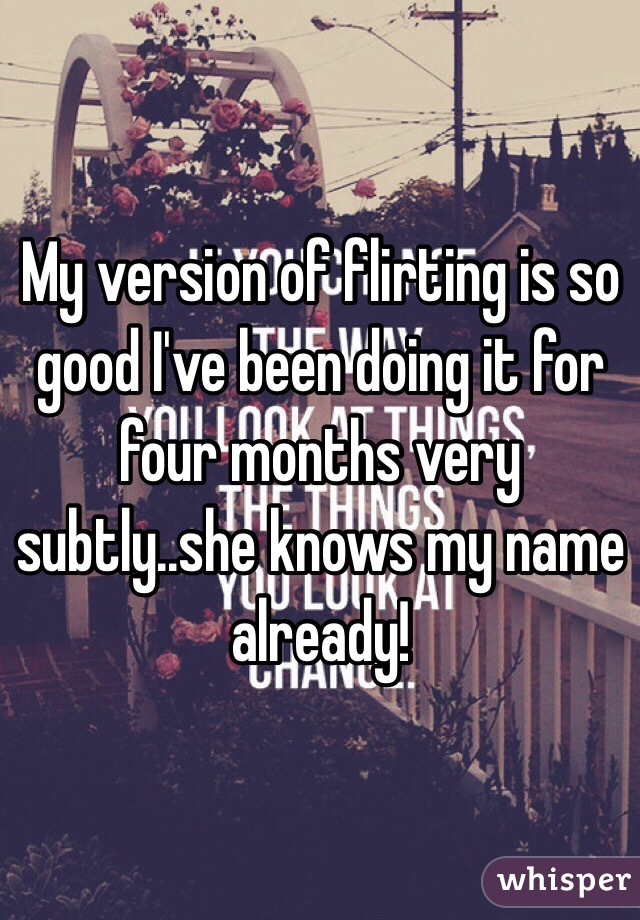 My version of flirting is so good I've been doing it for four months very subtly..she knows my name already!
