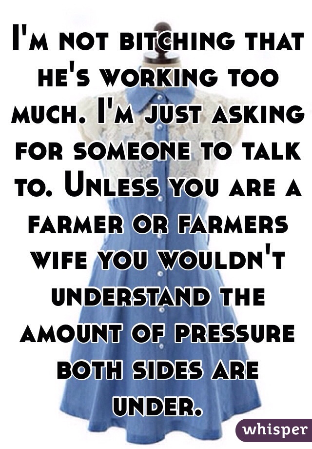 I'm not bitching that he's working too much. I'm just asking for someone to talk to. Unless you are a farmer or farmers wife you wouldn't understand the amount of pressure both sides are under. 
