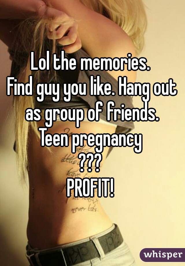 Lol the memories. 
Find guy you like. Hang out as group of friends. 
Teen pregnancy 
??? 
PROFIT! 