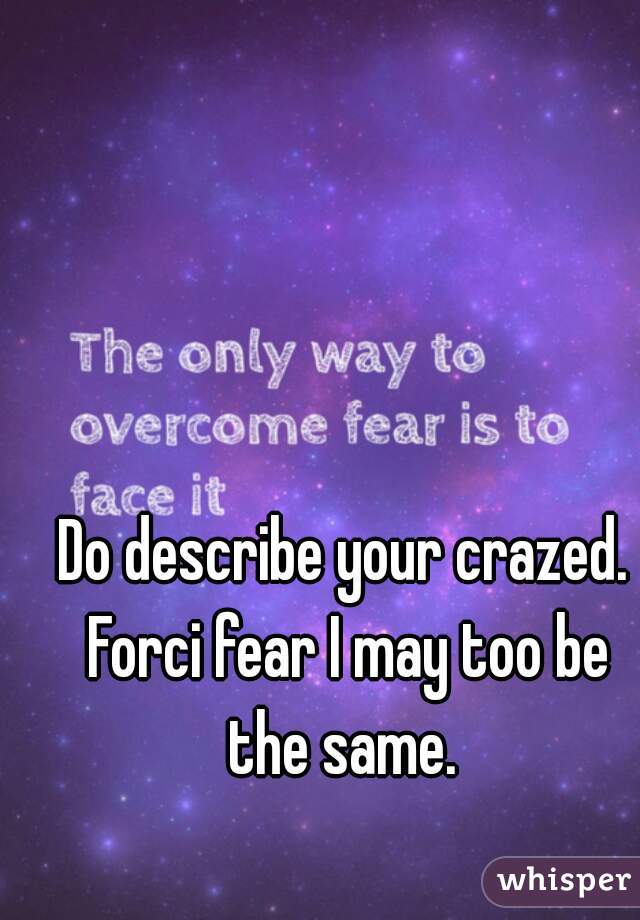 Do describe your crazed. Forci fear I may too be the same. 