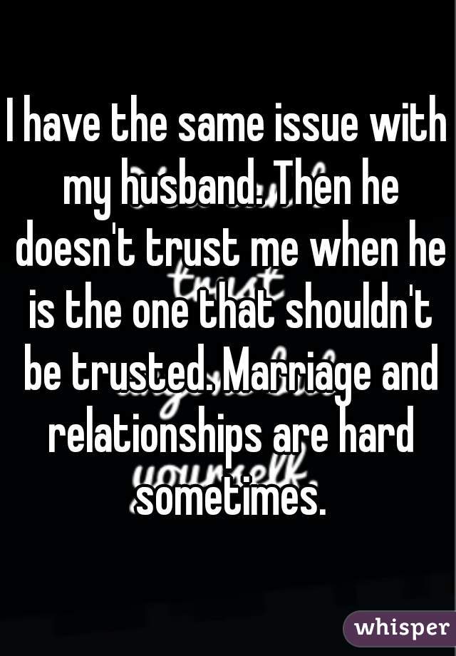 I have the same issue with my husband. Then he doesn't trust me when he is the one that shouldn't be trusted. Marriage and relationships are hard sometimes.