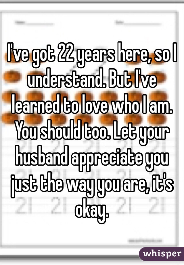 I've got 22 years here, so I understand. But I've learned to love who I am. You should too. Let your husband appreciate you just the way you are, it's okay. 