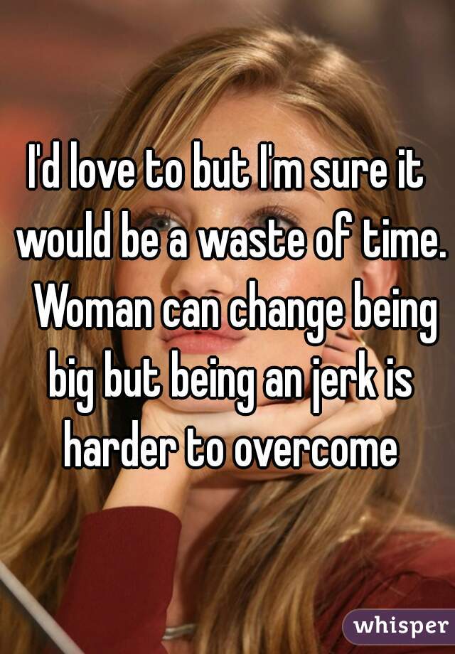 I'd love to but I'm sure it would be a waste of time.  Woman can change being big but being an jerk is harder to overcome