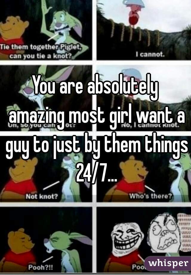 You are absolutely amazing most girl want a guy to just by them things 24/7...