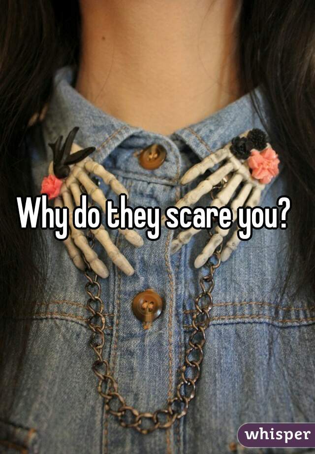 Why do they scare you? 