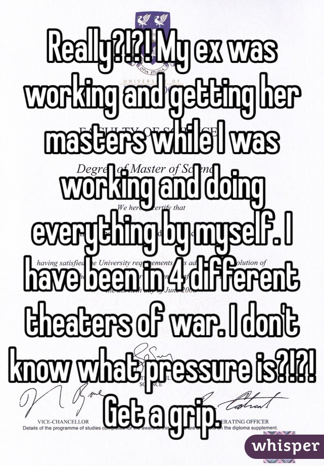 Really?!?! My ex was working and getting her masters while I was working and doing everything by myself. I have been in 4 different theaters of war. I don't know what pressure is?!?! Get a grip. 