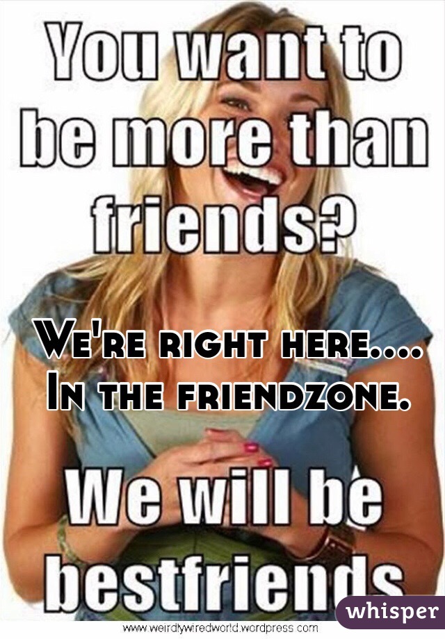 We're right here.... In the friendzone.