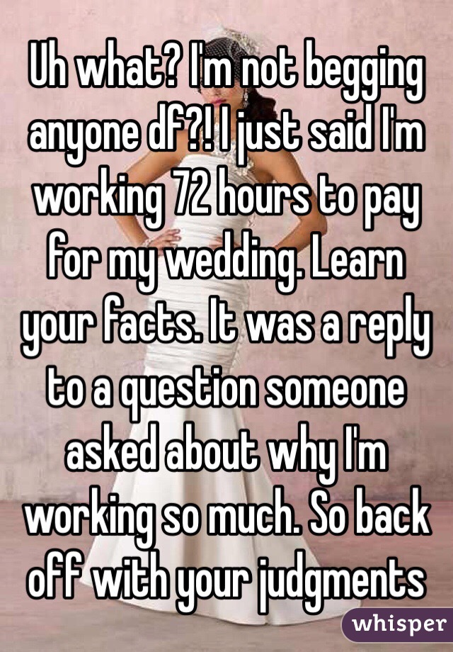 Uh what? I'm not begging anyone df?! I just said I'm working 72 hours to pay for my wedding. Learn your facts. It was a reply to a question someone asked about why I'm working so much. So back off with your judgments