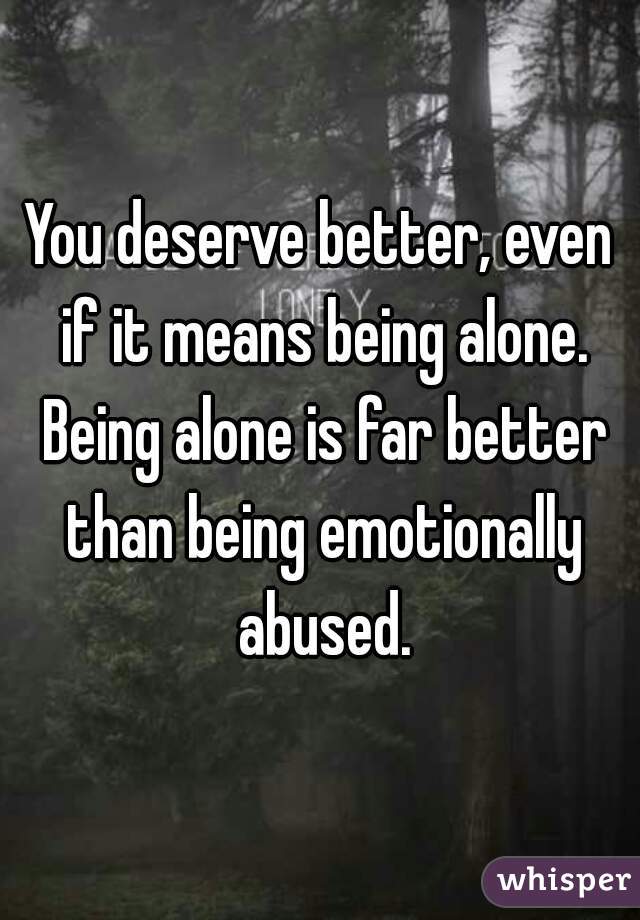 You deserve better, even if it means being alone. Being alone is far better than being emotionally abused.