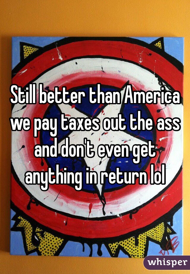 Still better than America we pay taxes out the ass and don't even get anything in return lol