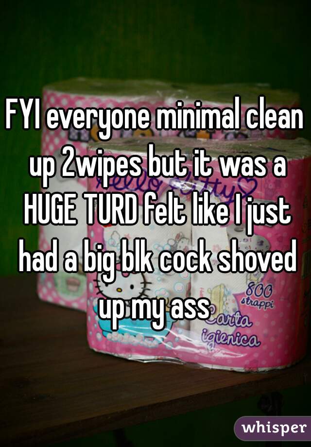 FYI everyone minimal clean up 2wipes but it was a HUGE TURD felt like I just had a big blk cock shoved up my ass 