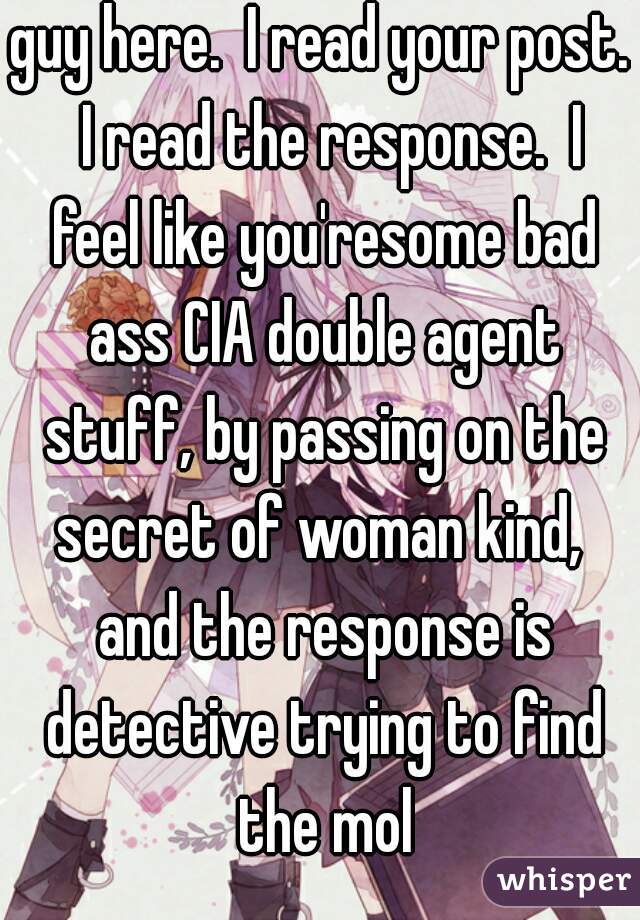 guy here.  I read your post.  I read the response.  I feel like you'resome bad ass CIA double agent stuff, by passing on the secret of woman kind,  and the response is detective trying to find the mol