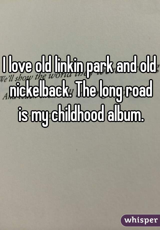 I love old linkin park and old nickelback. The long road is my childhood album.