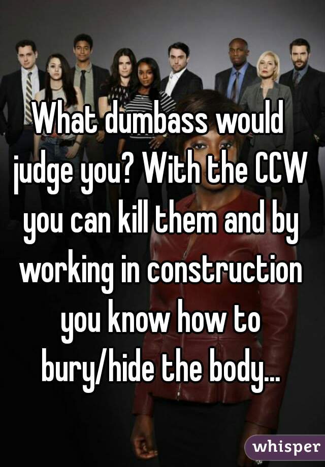 What dumbass would judge you? With the CCW you can kill them and by working in construction you know how to bury/hide the body...