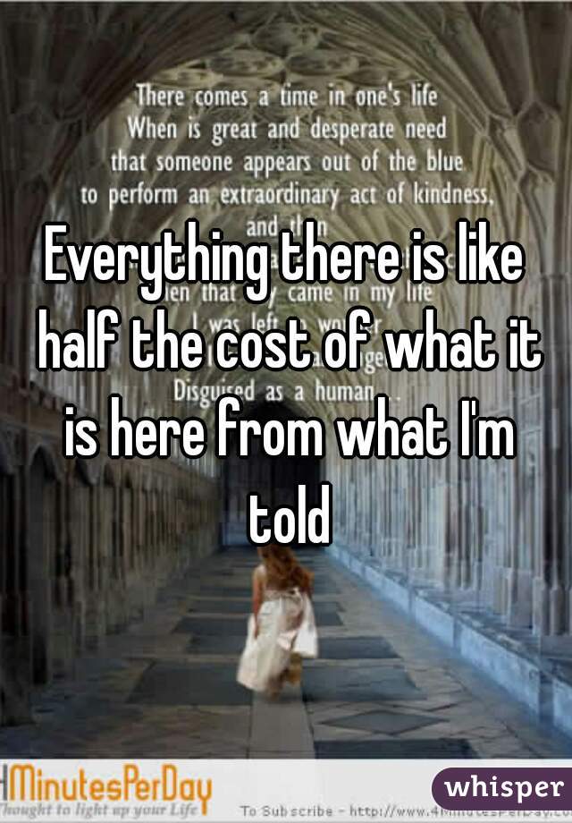 Everything there is like half the cost of what it is here from what I'm told