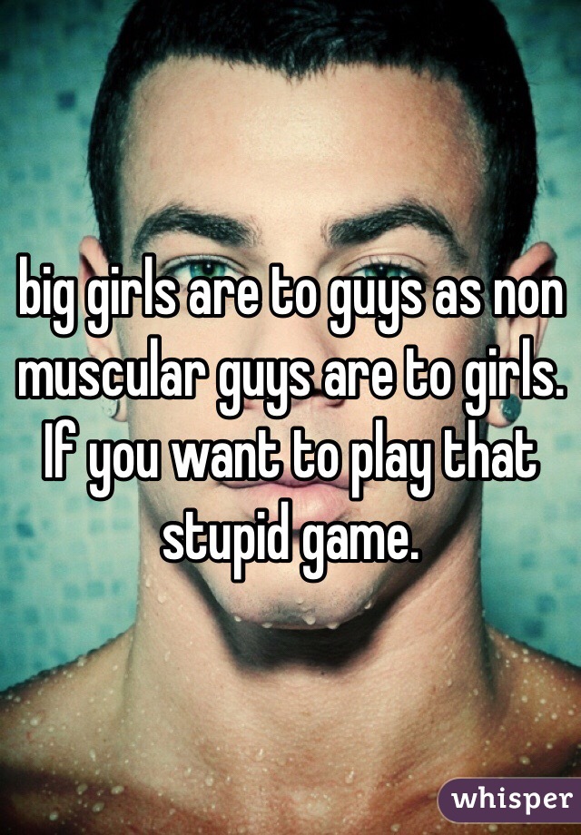 big girls are to guys as non muscular guys are to girls. If you want to play that stupid game. 