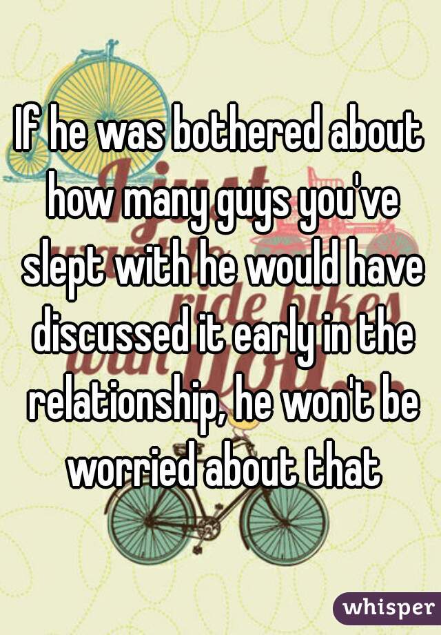 If he was bothered about how many guys you've slept with he would have discussed it early in the relationship, he won't be worried about that