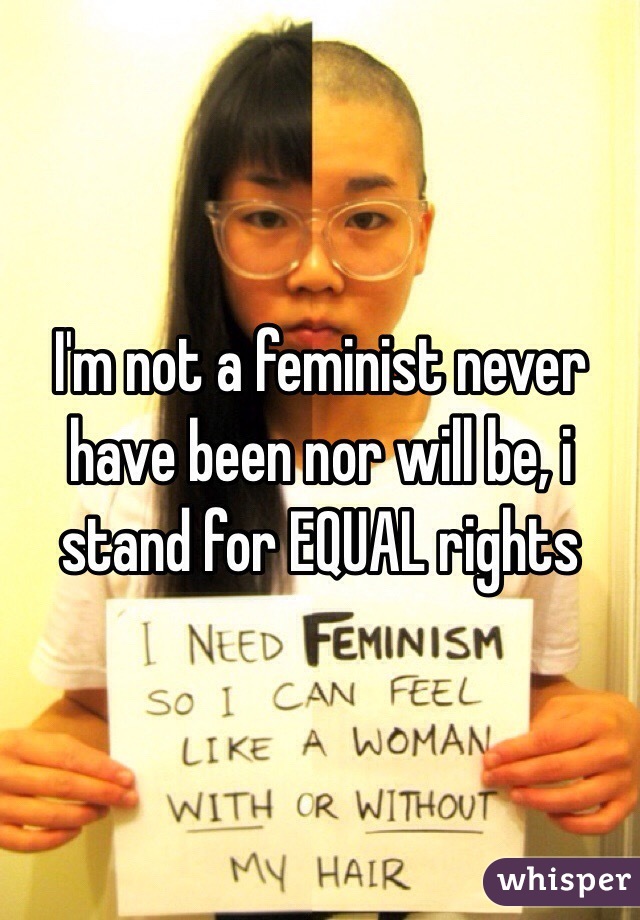 I'm not a feminist never have been nor will be, i stand for EQUAL rights