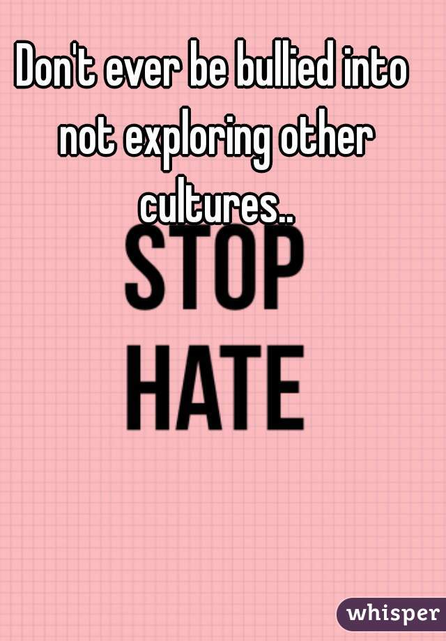 Don't ever be bullied into not exploring other cultures..