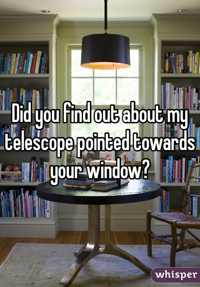 Did you find out about my telescope pointed towards your window?