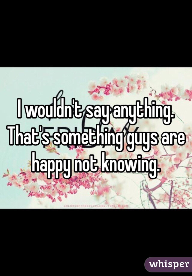 I wouldn't say anything. That's something guys are happy not knowing. 