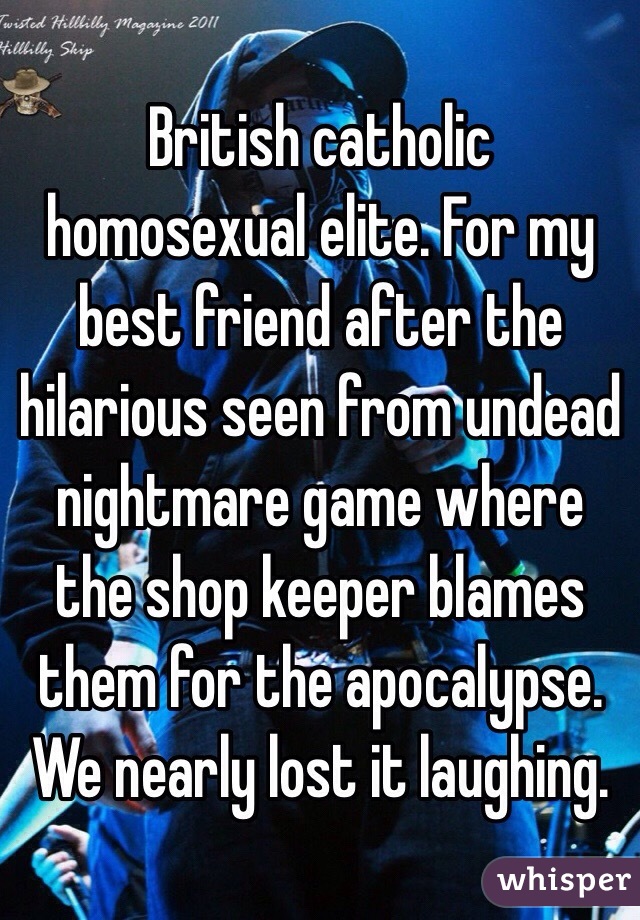 British catholic homosexual elite. For my best friend after the hilarious seen from undead nightmare game where the shop keeper blames them for the apocalypse. We nearly lost it laughing.
