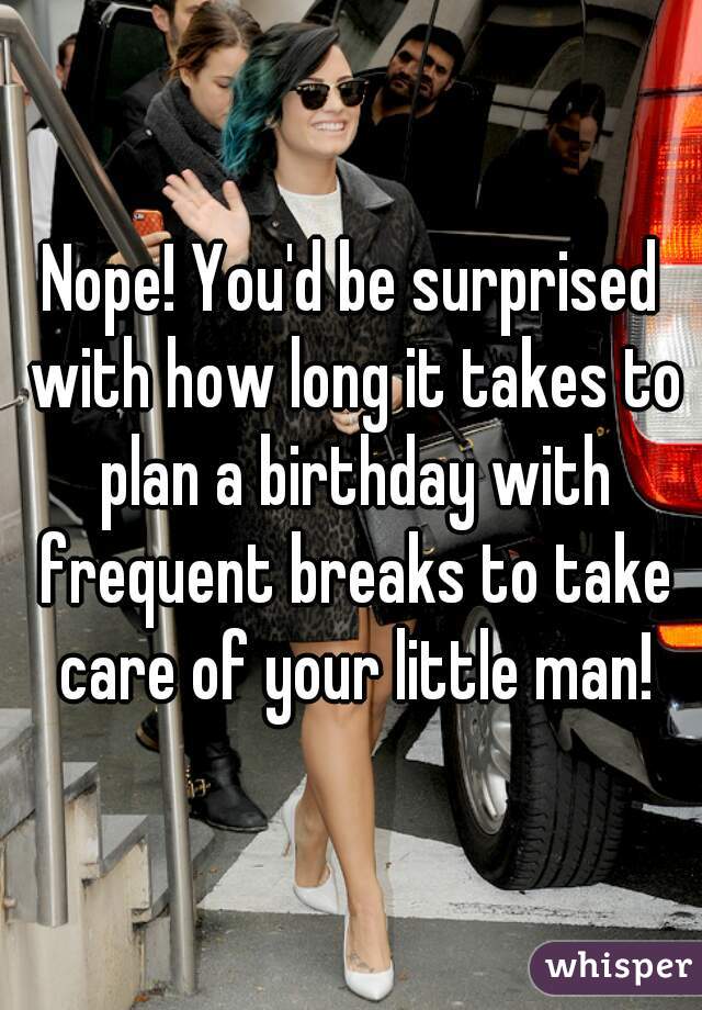 Nope! You'd be surprised with how long it takes to plan a birthday with frequent breaks to take care of your little man!