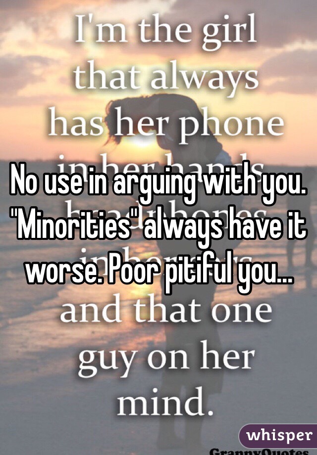 No use in arguing with you. "Minorities" always have it worse. Poor pitiful you... 
