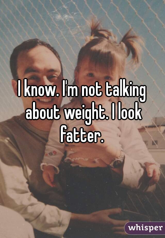 I know. I'm not talking about weight. I look fatter. 