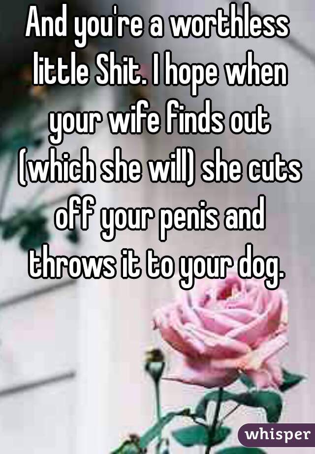 And you're a worthless little Shit. I hope when your wife finds out (which she will) she cuts off your penis and throws it to your dog. 