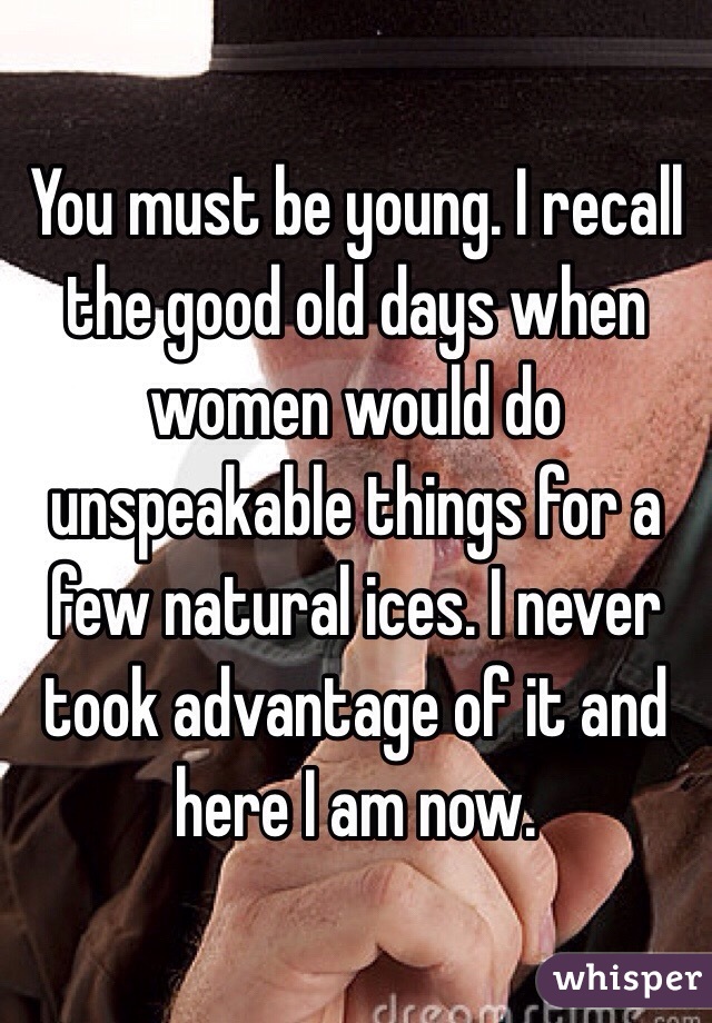 You must be young. I recall the good old days when women would do unspeakable things for a few natural ices. I never took advantage of it and here I am now.