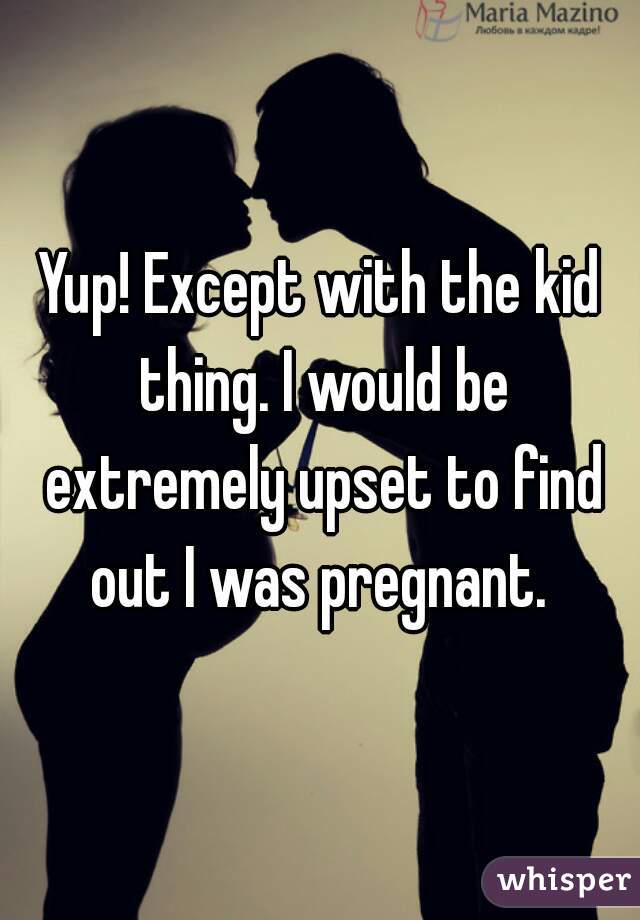 Yup! Except with the kid thing. I would be extremely upset to find out I was pregnant. 