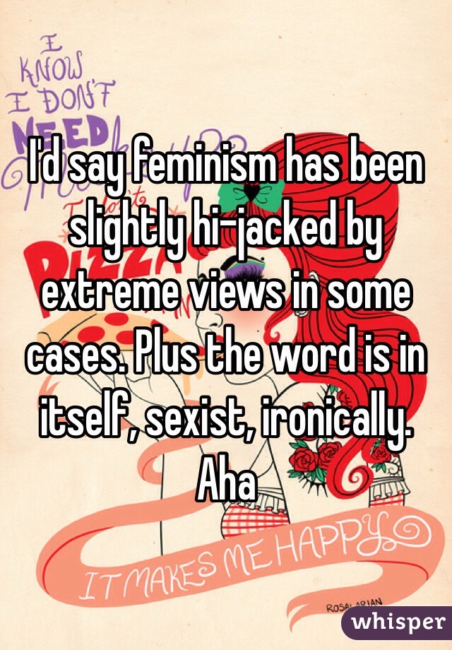 I'd say feminism has been slightly hi-jacked by extreme views in some cases. Plus the word is in itself, sexist, ironically. Aha 