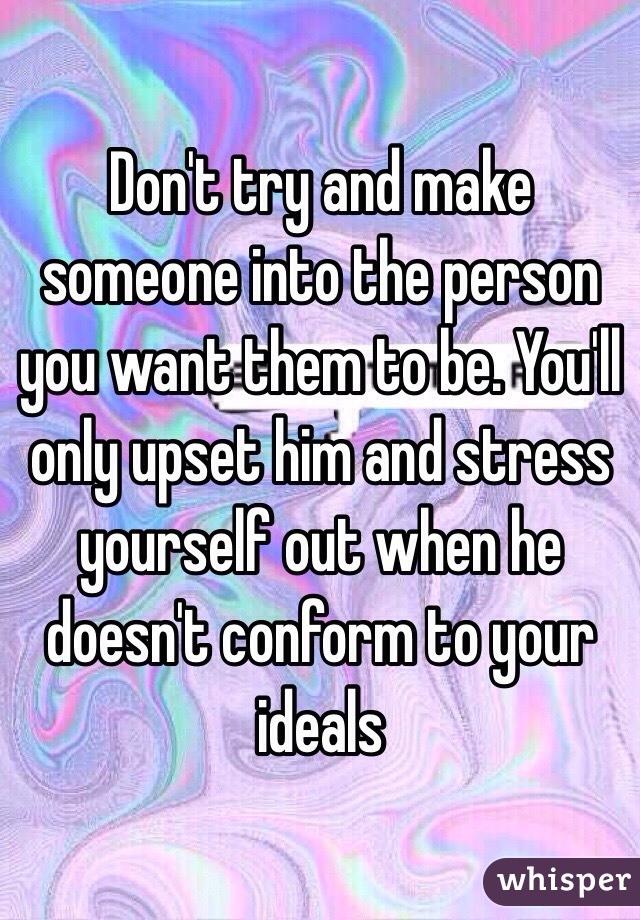 Don't try and make someone into the person you want them to be. You'll only upset him and stress yourself out when he doesn't conform to your ideals