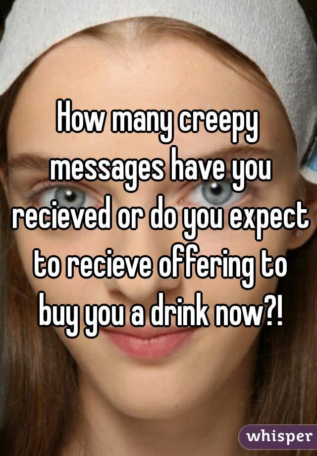 How many creepy messages have you recieved or do you expect to recieve offering to buy you a drink now?!