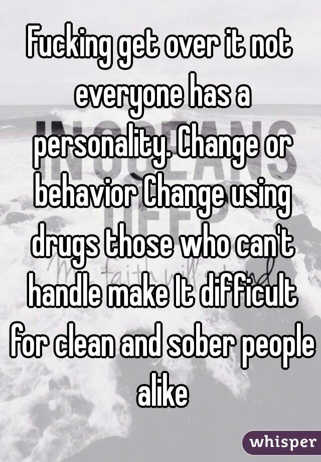 Fucking get over it not everyone has a personality. Change or behavior Change using drugs those who can't handle make It difficult for clean and sober people alike