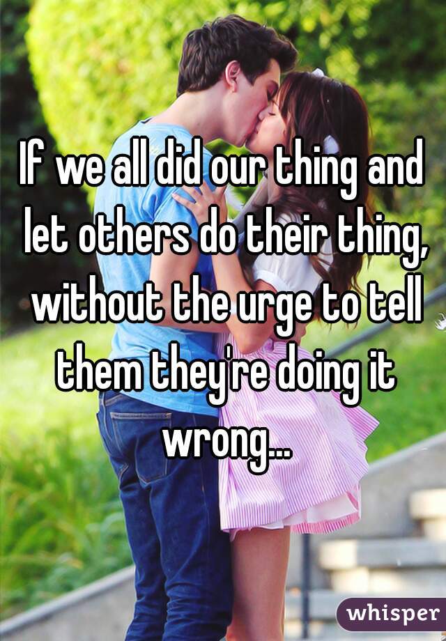 If we all did our thing and let others do their thing, without the urge to tell them they're doing it wrong...