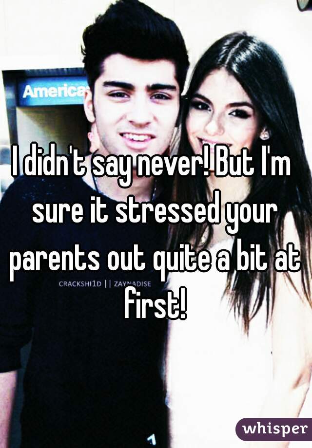 I didn't say never! But I'm sure it stressed your parents out quite a bit at first!