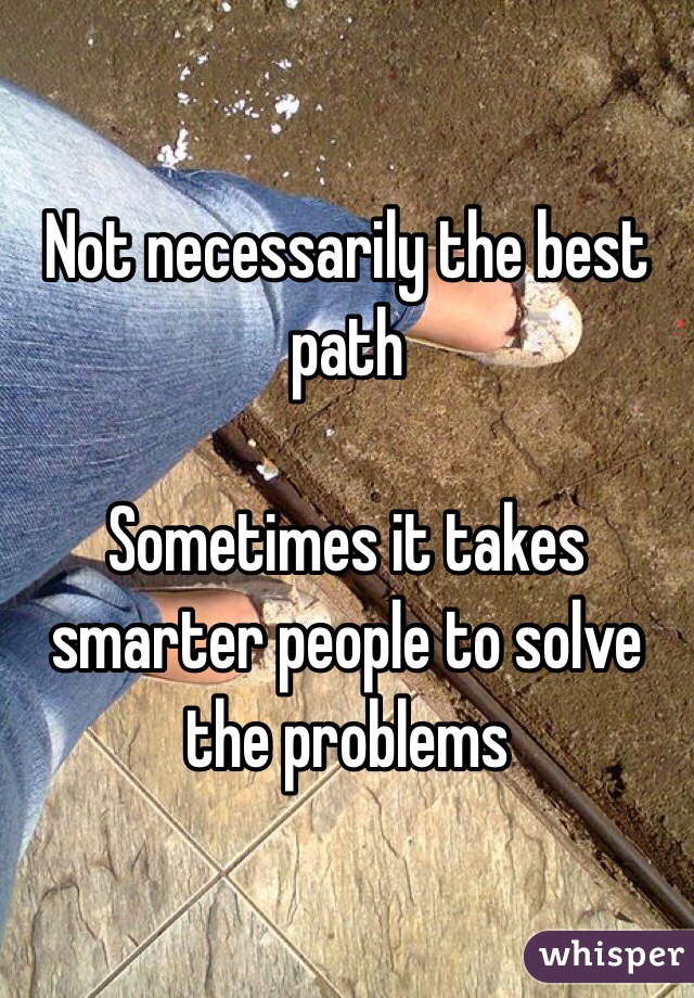Not necessarily the best path 

Sometimes it takes smarter people to solve the problems 