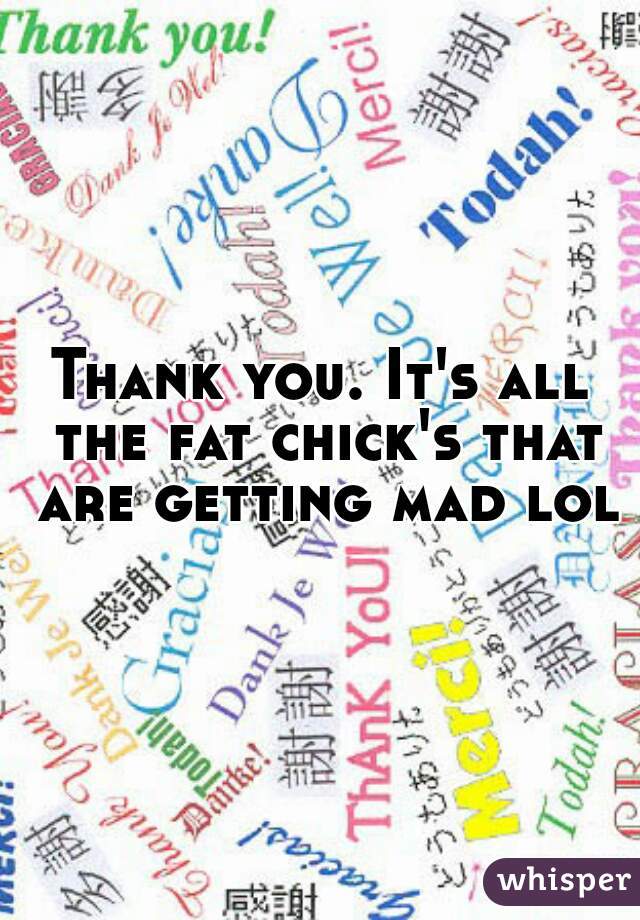 Thank you. It's all the fat chick's that are getting mad lol
