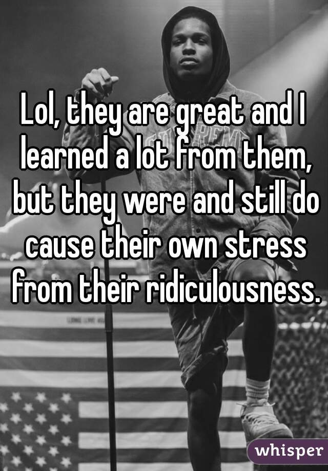 Lol, they are great and I learned a lot from them, but they were and still do cause their own stress from their ridiculousness. 